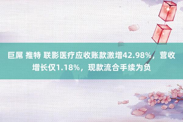 巨屌 推特 联影医疗应收账款激增42.98%，营收增长仅1.18%，现款流合手续为负