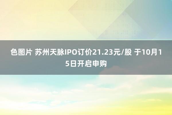 色图片 苏州天脉IPO订价21.23元/股 于10月15日开启申购