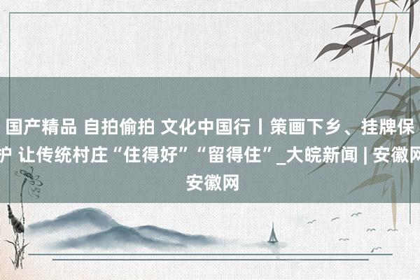 国产精品 自拍偷拍 文化中国行丨策画下乡、挂牌保护 让传统村庄“住得好”“留得住”_大皖新闻 | 安徽网