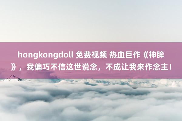 hongkongdoll 免费视频 热血巨作《神眸》，我偏巧不信这世说念，不成让我来作念主！