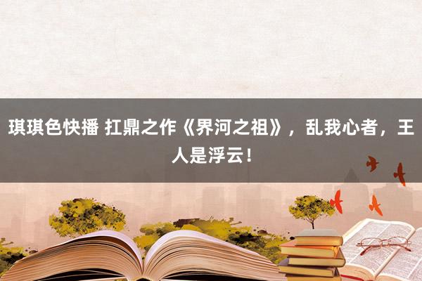 琪琪色快播 扛鼎之作《界河之祖》，乱我心者，王人是浮云！