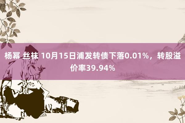 杨幂 丝袜 10月15日浦发转债下落0.01%，转股溢价率39.94%