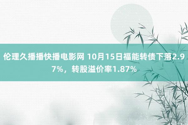 伦理久播播快播电影网 10月15日福能转债下落2.97%，转股溢价率1.87%