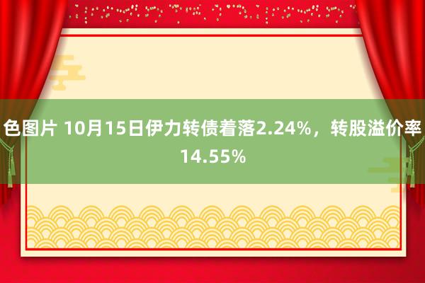 色图片 10月15日伊力转债着落2.24%，转股溢价率14.55%