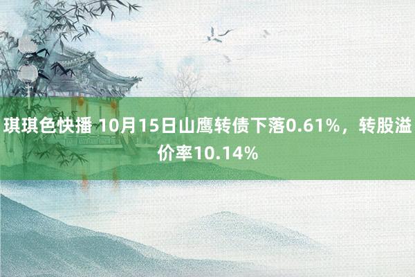 琪琪色快播 10月15日山鹰转债下落0.61%，转股溢价率10.14%