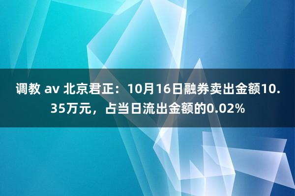 调教 av 北京君正：10月16日融券卖出金额10.35万元，占当日流出金额的0.02%