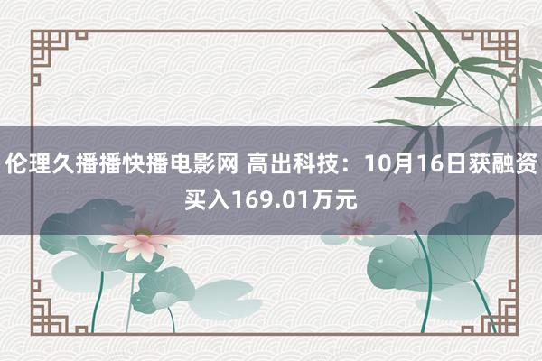 伦理久播播快播电影网 高出科技：10月16日获融资买入169.01万元