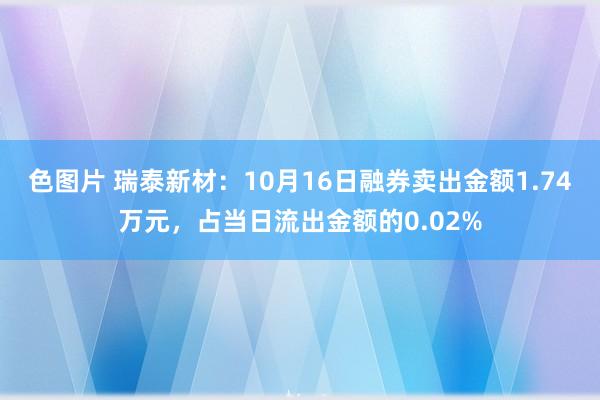 色图片 瑞泰新材：10月16日融券卖出金额1.74万元，占当日流出金额的0.02%