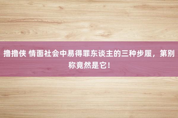 撸撸侠 情面社会中易得罪东谈主的三种步履，第别称竟然是它！