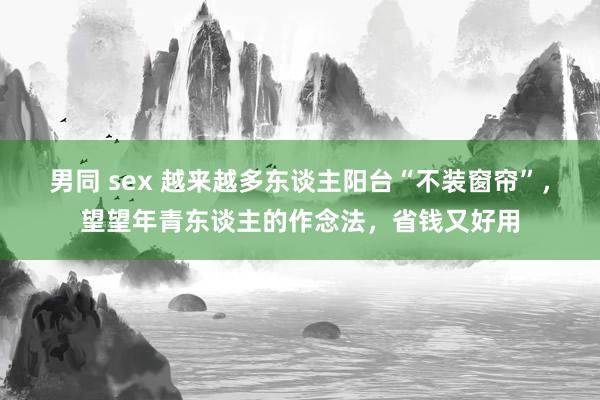 男同 sex 越来越多东谈主阳台“不装窗帘”，望望年青东谈主的作念法，省钱又好用