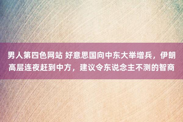 男人第四色网站 好意思国向中东大举增兵，伊朗高层连夜赶到中方，建议令东说念主不测的智商