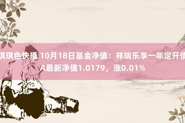 琪琪色快播 10月18日基金净值：祥瑞乐享一年定开债A最新净值1.0179，涨0.01%