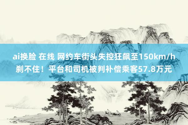 ai换脸 在线 网约车街头失控狂飙至150km/h刹不住！平台和司机被判补偿乘客57.8万元