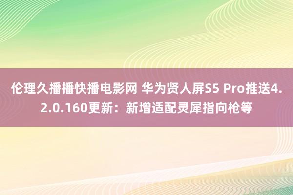 伦理久播播快播电影网 华为贤人屏S5 Pro推送4.2.0.160更新：新增适配灵犀指向枪等