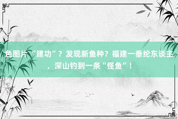 色图片 “建功”？发现新鱼种？福建一垂纶东谈主，深山钓到一条“怪鱼”！