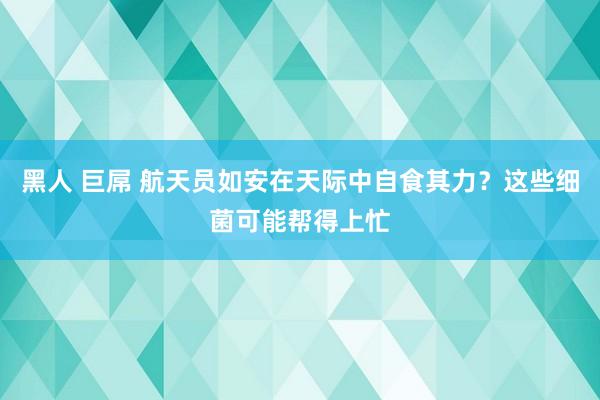 黑人 巨屌 航天员如安在天际中自食其力？这些细菌可能帮得上忙