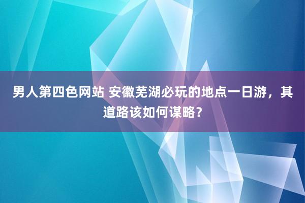 男人第四色网站 安徽芜湖必玩的地点一日游，其道路该如何谋略？