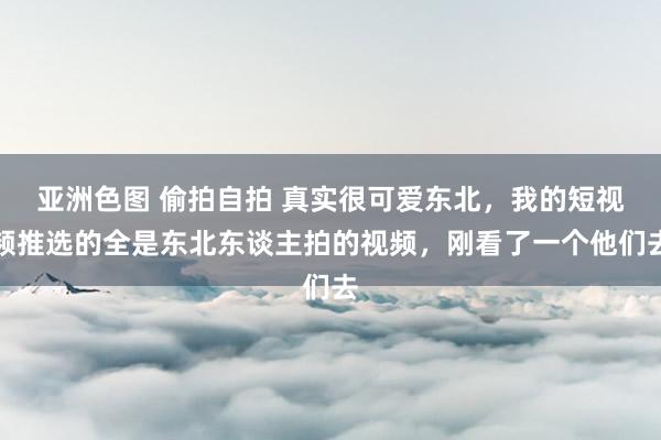 亚洲色图 偷拍自拍 真实很可爱东北，我的短视频推选的全是东北东谈主拍的视频，刚看了一个他们去