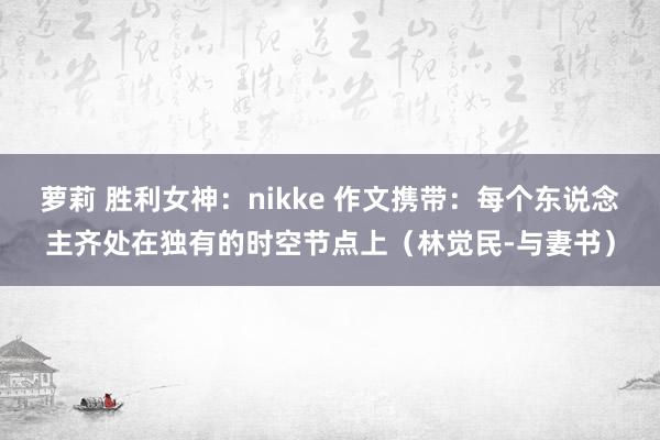 萝莉 胜利女神：nikke 作文携带：每个东说念主齐处在独有的时空节点上（林觉民-与妻书）