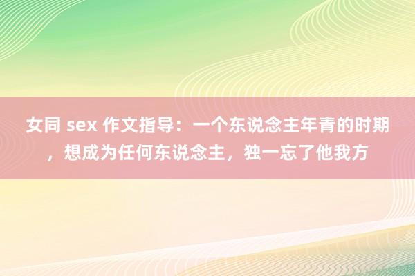 女同 sex 作文指导：一个东说念主年青的时期，想成为任何东说念主，独一忘了他我方