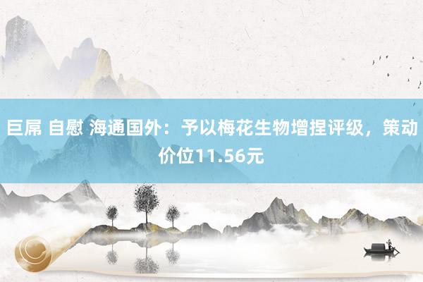 巨屌 自慰 海通国外：予以梅花生物增捏评级，策动价位11.56元