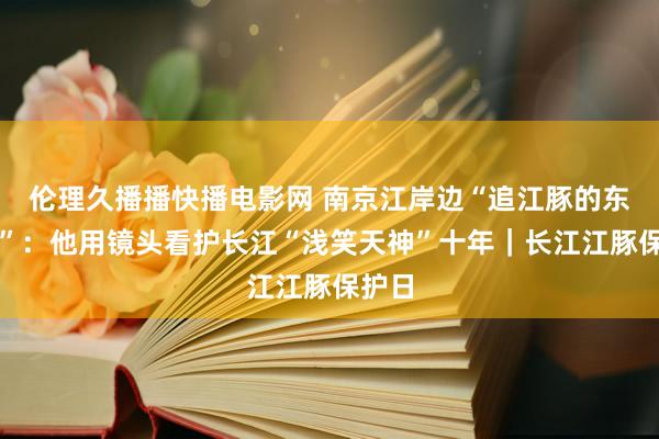 伦理久播播快播电影网 南京江岸边“追江豚的东谈主”：他用镜头看护长江“浅笑天神”十年｜长江江豚保护日