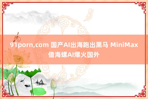 91porn,com 国产AI出海跑出黑马 MiniMax借海螺AI爆火国外