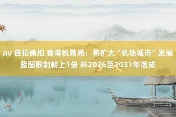 av 自拍偷拍 香港机管局：将扩大“机场城市”发展蓝图限制朝上1倍 料2026至2031年落成