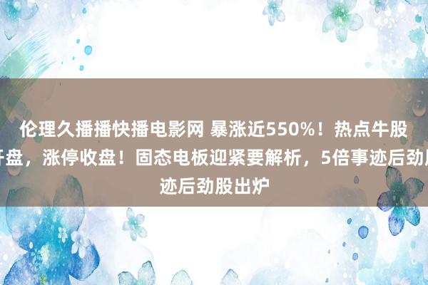 伦理久播播快播电影网 暴涨近550%！热点牛股跌停开盘，涨停收盘！固态电板迎紧要解析，5倍事迹后劲股出炉