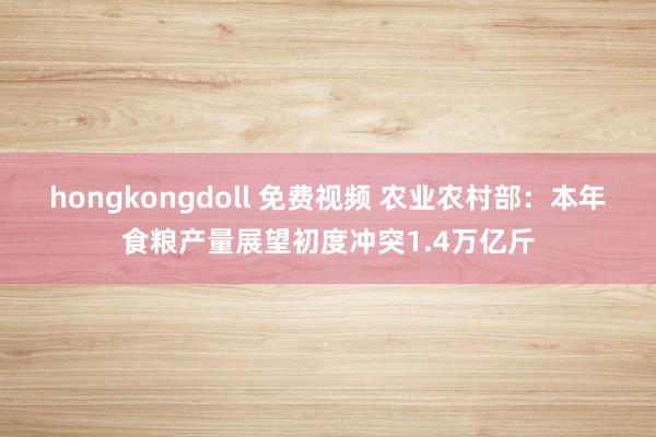 hongkongdoll 免费视频 农业农村部：本年食粮产量展望初度冲突1.4万亿斤