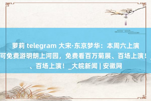 萝莉 telegram 大宋·东京梦华：本周六上演双场！赏实景上演可免费游明朗上河园，免费看百万菊展、百场上演！_大皖新闻 | 安徽网