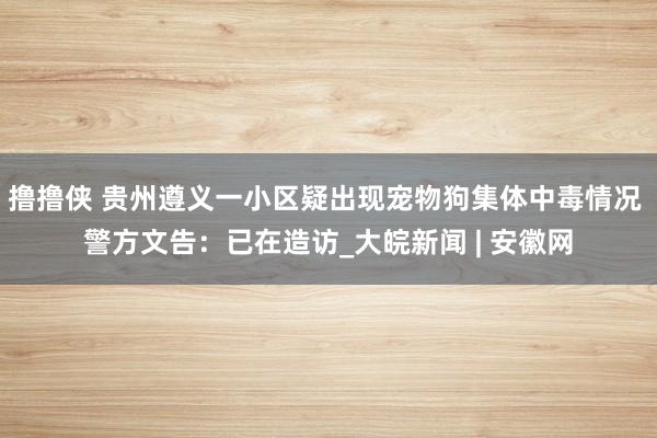 撸撸侠 贵州遵义一小区疑出现宠物狗集体中毒情况 警方文告：已在造访_大皖新闻 | 安徽网