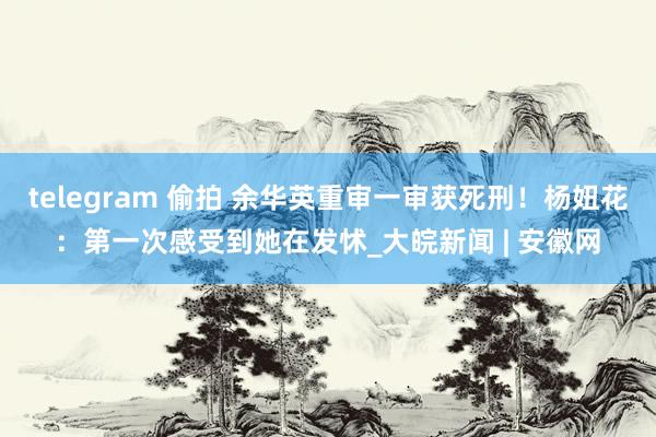 telegram 偷拍 余华英重审一审获死刑！杨妞花：第一次感受到她在发怵_大皖新闻 | 安徽网