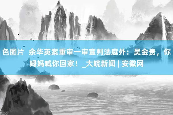 色图片  余华英案重审一审宣判法庭外：吴金贵，你姆妈喊你回家！_大皖新闻 | 安徽网