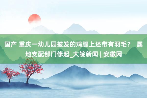 国产 ﻿重庆一幼儿园披发的鸡腿上还带有羽毛？  属地支配部门修起_大皖新闻 | 安徽网