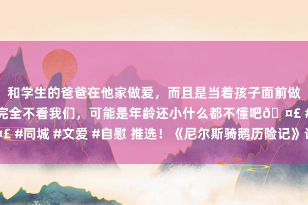 和学生的爸爸在他家做爱，而且是当着孩子面前做爱，太刺激了，孩子完全不看我们，可能是年龄还小什么都不懂吧🤣 #同城 #文爱 #自慰 推选！《尼尔斯骑鹅历险记》让重大读者余味无穷！