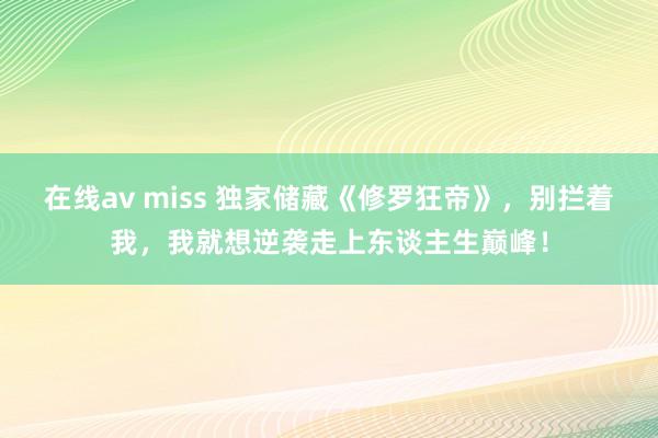 在线av miss 独家储藏《修罗狂帝》，别拦着我，我就想逆袭走上东谈主生巅峰！