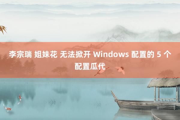 李宗瑞 姐妹花 无法掀开 Windows 配置的 5 个配置瓜代