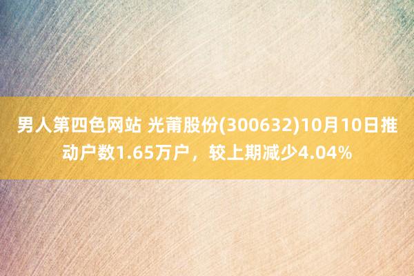 男人第四色网站 光莆股份(300632)10月10日推动户数1.65万户，较上期减少4.04%