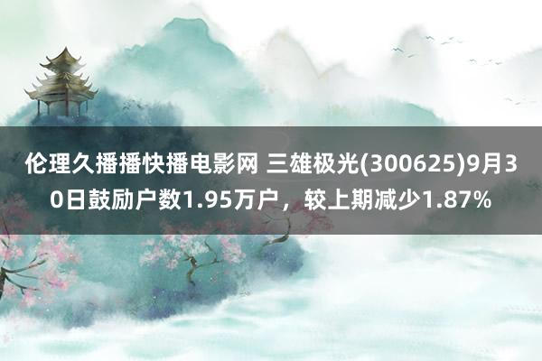 伦理久播播快播电影网 三雄极光(300625)9月30日鼓励户数1.95万户，较上期减少1.87%