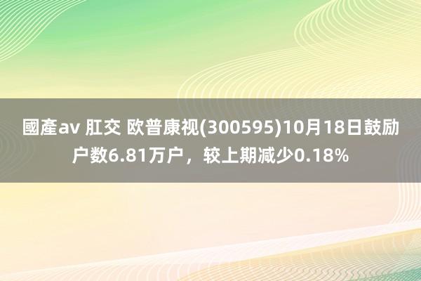 國產av 肛交 欧普康视(300595)10月18日鼓励户数6.81万户，较上期减少0.18%