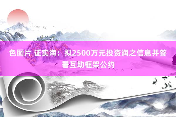 色图片 证实海：拟2500万元投资润之信息并签署互助框架公约