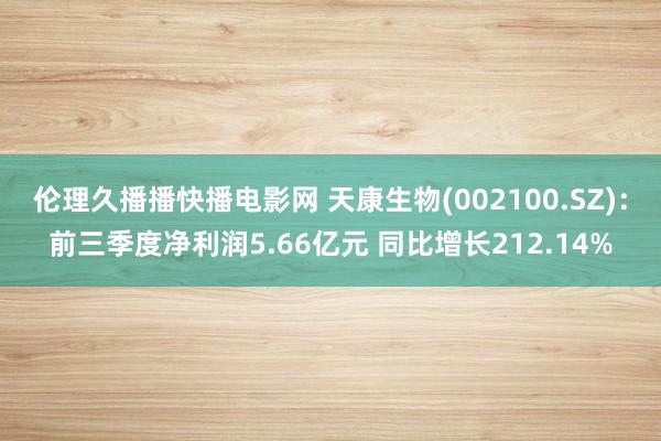 伦理久播播快播电影网 天康生物(002100.SZ)：前三季度净利润5.66亿元 同比增长212.14%