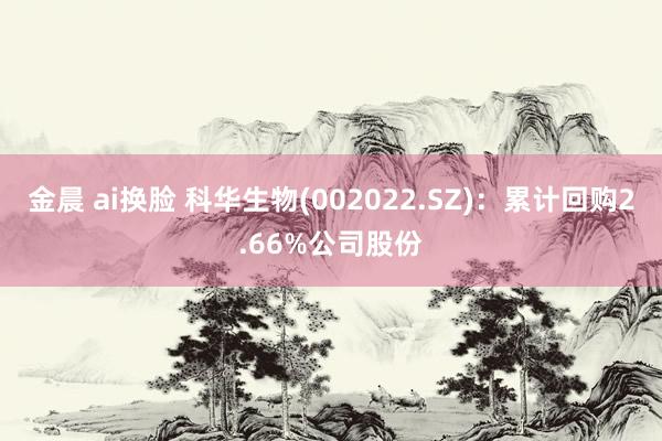 金晨 ai换脸 科华生物(002022.SZ)：累计回购2.66%公司股份