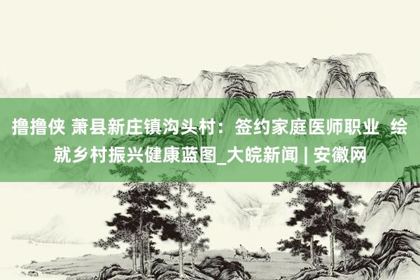 撸撸侠 萧县新庄镇沟头村：签约家庭医师职业  绘就乡村振兴健康蓝图_大皖新闻 | 安徽网