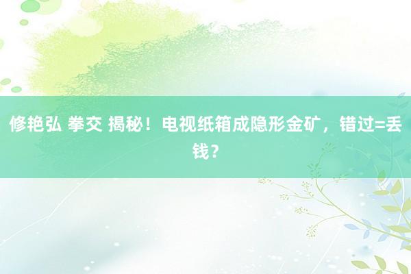 修艳弘 拳交 揭秘！电视纸箱成隐形金矿，错过=丢钱？