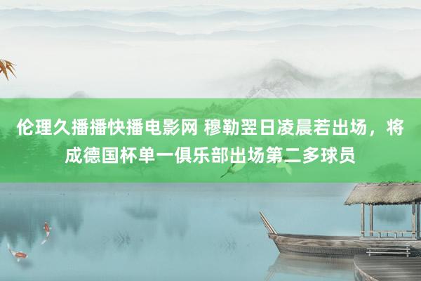 伦理久播播快播电影网 穆勒翌日凌晨若出场，将成德国杯单一俱乐部出场第二多球员