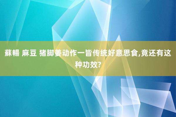 蘇暢 麻豆 猪脚姜动作一皆传统好意思食，竟还有这种功效?