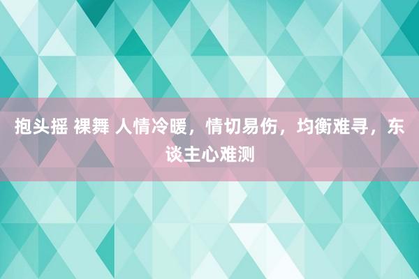 抱头摇 裸舞 人情冷暖，情切易伤，均衡难寻，东谈主心难测