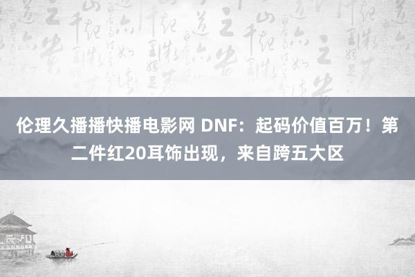 伦理久播播快播电影网 DNF：起码价值百万！第二件红20耳饰出现，来自跨五大区